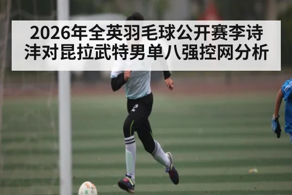 2026年全英羽毛球公开赛李诗沣对昆拉武特男单八强控网分析（kaiyun.com）